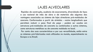 LAJES ALVEOLARES
Rapidez de construção, ausência de escoramento, diversidade de tipos
e uso racional de mão de obra e de materiais são algumas das
vantagens associadas ao sistema de lajes alveolares pré-moldadas de
concreto. Conformadas a partir de alvéolos - vazios longitudinais que
permitem reduzir o peso final da peça - podem ser usadas em
estruturas pré-moldadas de concreto ou combinadas a outros sistemas,
como estruturas metálicas ou de concreto moldado no local.
Por conta das suas características e por sua versatilidade, estão entre
os sistemas pré-fabricados mais utilizados no mundo, especialmente na
Europa e no Brasil.
 