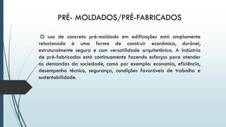 PRÉ- MOLDADOS/PRÉ-FABRICADOS
O uso de concreto pré-moldado em edificações está amplamente
relacionado à uma forma de construir econômica, durável,
estruturalmente segura e com versatilidade arquitetônica. A indústria
de pré-fabricados está continuamente fazendo esforços para atender
as demandas da sociedade, como por exemplo: economia, eficiência,
desempenho técnico, segurança, condições favoráveis de trabalho e
sustentabilidade.
 