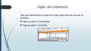 Vigas de coberturas
São vigas destinadas ao apoio das terças, sejam elas de concreto ou
metálicas.
 Viga de seção “i” protendida;
 Viga de seção T constante;
 