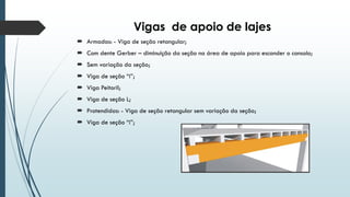 Vigas de apoio de lajes
 Armadas: - Viga de seção retangular;
 Com dente Gerber – diminuição da seção na área de apoio para esconder o consolo;
 Sem variação da seção;
 Viga de seção “i”;
 Viga Peitoril;
 Viga de seção L;
 Protendidas: - Viga de seção retangular sem variação da seção;
 Viga de seção “i”;
 