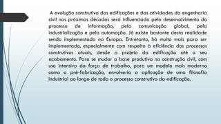 A evolução construtiva das edificações e das atividades da engenharia
civil nas próximas décadas será influenciada pelo desenvolvimento do
processo de informação, pela comunicação global, pela
industrialização e pela automação. Já existe bastante desta realidade
sendo implementada na Europa. Entretanto, há muito mais para ser
implementado, especialmente com respeito à eficiência dos processos
construtivos atuais, desde o projeto da edificação até o seu
acabamento. Para se mudar a base produtiva na construção civil, com
uso intensivo da força de trabalho, para um modelo mais moderno
como a pré-fabricação, envolveria a aplicação de uma filosofia
industrial ao longo de todo o processo construtivo da edificação.
 