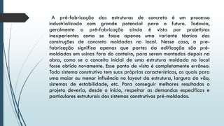 A pré-fabricação das estruturas de concreto é um processo
industrializado com grande potencial para o futuro. Todavia,
geralmente a pré-fabricação ainda é vista por projetistas
inexperientes como se fosse apenas uma variante técnica das
construções de concreto moldadas no local. Nesse caso, a pre-
fabricação significa apenas que partes da edificação são pré-
moldadas em usinas fora do canteiro, para serem montadas depois na
obra, como se o conceito inicial de uma estrutura moldada no local
fosse obtido novamente. Esse ponto de vista é completamente errôneo.
Todo sistema construtivo tem suas próprias características, as quais para
uma maior ou menor influência no layout da estrutura, largura do vão,
sistemas de estabilidade, etc. Para conseguir melhores resultados o
projeto deveria, desde o início, respeitar as demandas específicas e
particulares estruturais dos sistemas construtivos pré-moldados.
 
