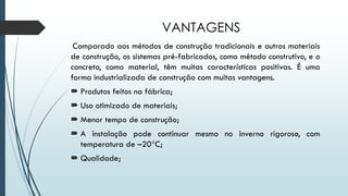 VANTAGENS
Comparado aos métodos de construção tradicionais e outros materiais
de construção, os sistemas pré-fabricados, como método construtivo, e o
concreto, como material, têm muitas características positivas. É uma
forma industrializada de construção com muitas vantagens.
 Produtos feitos na fábrica;
 Uso otimizado de materiais;
 Menor tempo de construção;
 A instalação pode continuar mesmo no inverno rigoroso, com
temperatura de –20°C;
 Qualidade;
 