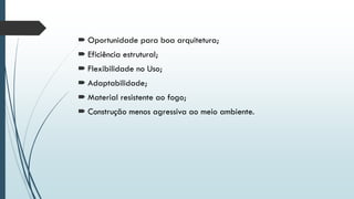  Oportunidade para boa arquitetura;
 Eficiência estrutural;
 Flexibilidade no Uso;
 Adaptabilidade;
 Material resistente ao fogo;
 Construção menos agressiva ao meio ambiente.
 