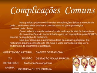 Complicações  Comuns  Nas gravidez podem existir muitas complicações físicas e emocionais onde o enfermeiro deve acolher e orientar tanto na parte psicológica como na parte clinica. Como sabemos o enfermeiro só pode realiza pré-natal de baixo risco. As complicações são encaminhadas para um especialista pelo SISREG sistema de regulação da prefeitura. Não quer disse que o enfermeiro deixa de assistir a paciente. Ele  realizando algumas consultas de pré-natal e visita domiciliares para ver o  andamento do tratamento e gestação. HIPERTENSÃO ARTERIAL SOLIDÃO DEPRESSÃO DIABETE GESTACIONAL GESTAÇÃO MOLAR PARCIAL HIDRAMINIA OU POLIDRMINIA ANEMIA ITU Placenta prévia Má formações congênitas 