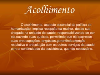 Acolhimento  O acolhimento, aspecto essencial da política de humanização, implica recepção da mulher, desde sua chegada na unidade de saúde, responsabilizando-se por ela,ouvindo suas queixas, permitindo que ela expresse suas preocupações, angústias,garantindo atenção resolutiva e articulação com os outros serviços de saúde para a continuidade da assistência, quando necessário. 