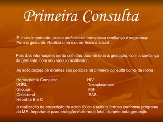 Primeira Consulta È  mais importante, pois o profissional transpassa confiança e segurança Para a gestante. Realiza uma exame físico e social . Pois das informações serão colhidas durante toda a gestação, com a confiança da gestante, com seu vinculo acolhedor. As solicitações de exames são pedidas na primeira consulta como de rotina : Hemograma Completo  HIV VDRL  Toxoplasmose Glicose  MIF Colesterol  EAS Hepatite B e C A realização da prescrição de acido fólico e sulfato ferroso conforme programa  do MS. Importante para proteção materna e fetal, durante toda gestação. 