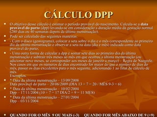 CÁLCULO DPP O objetivo desse cálculo é estimar o período provável do nascimento. Calcula-se a  data provável do parto  (dpp) levando-se em consideração a duração média da gestação normal (280 dias ou 40 semanas depois da última menstruação). Pode ser calculado das seguintes maneiras: - Com o disco (gestograma), colocar a seta sobre o dia e o mês correspondente ao primeiro dia da última menstruação e observar a seta na data (dia e mês) indicada como data provável do parto; - Uma outra forma de calcular a dpp é somar sete dias ao primeiro dia da última menstruação e subtrair três meses ao mês em que ocorreu a última menstruação (ou adicionar nove meses, se corresponder aos meses de janeiro a março) – Regra de Naegrele. Nos casos em que os números de dias encontrado for maior do que o número de dias do mês, passar os dias excedentes para o mês seguinte, adicionando 1 ao final do cálculo de mês. Exemplos. * Data da última menstruação – 13/09/2008 Data provável do parto – 20/06/2009 (DIA 13 + 7 = 20 / MÊS 9-3 = 6) * Data da última menstruação – 10/02/2004 Dpp – 17/11/2004 (10 + 7 = 17 DIA/2 + 9 = 11 MES) * Data da última menstruação – 27/01/2004 Dpp – 03/11/2004 QUANDO FOR O MÊS  9 OU MAIS (-3)  QUANDO FOR MÊS ABAIXO DE 9 (+9) 