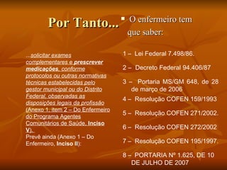 Por Tanto... O enfermeiro tem  que saber: ... solicitar exames complementares e  prescrever medicações , conforme protocolos ou outras normativas técnicas estabelecidas pelo gestor municipal ou do Distrito Federal, observadas as disposições legais da profissão  (Anexo 1, item 2 – Do Enfermeiro do Programa Agentes Comunitários de Saúde,  Inciso V ).  Prevê ainda (Anexo 1 – Do Enfermeiro,  Inciso II ):  8 –  PORTARIA Nº 1.625, DE 10 DE JULHO DE 2007  7 –  Resolução COFEN 195/1997.  6 –  Resolução COFEN 272/2002  5 –  Resolução COFEN 271/2002.  4 –  Resolução COFEN 159/1993  3 –  Portaria MS/GM 648, de 28 de março de 2006  2 –  Decreto Federal 94.406/87  1 –  Lei Federal 7.498/86. 