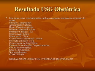 Resultado USG Obstétrica Feto único, ativo com batimentos cardíacos normais e ritmados no momento do exame. Situação: Longitudinal. Apresentação: Cefálica. Dorso: Posterior à direita. Diâmetro biparietal: 4,6cm. Perímetro Cefálico: 16,2 Úmero mede: 2,8cm. Fêmur mede: 2,8cm. Circunferência abdominal: 14,8cm. Peso fetal estimado: 315g. Comprimento do feto:25,0cm. Placenta de localização: Corporal anterior. Ecotextura homogênea. Grau .0. de Grannum. Normo-hidramnia. CONCLUSÃO: GESTAÇÃO EM CURSO COM 19 SEMANAS DE EVOLUÇÃO  