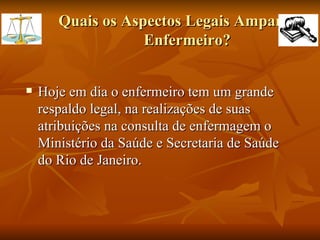 Quais os Aspectos Legais Amparam o Enfermeiro? Hoje em dia o enfermeiro tem um grande respaldo legal, na realizações de suas atribuições na consulta de enfermagem o Ministério da Saúde e Secretaria de Saúde do Rio de Janeiro. 
