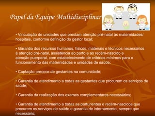 •  Vinculação de unidades que prestam atenção pré-natal às maternidades/ hospitais, conforme definição do gestor local; •  Garantia dos recursos humanos, físicos, materiais e técnicos necessários à atenção pré-natal, assistência ao parto e ao recém-nascido e atenção puerperal, com estabelecimento de critérios mínimos para o funcionamento das maternidades e unidades de saúde; •  Captação precoce de gestantes na comunidade; •  Garantia de atendimento a todas as gestantes que procurem os serviços de saúde; •  Garantia da realização dos exames complementares necessários; •  Garantia de atendimento a todas as parturientes e recém-nascidos que procurem os serviços de saúde e garantia de internamento, sempre que necessário; Papel da Equipe Multidisciplinar  