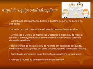 •  Garantia de acompanhante durante o trabalho de parto, no parto e no pós-parto; •  Incentivo ao parto normal e à redução da cesárea desnecessária; •  Vinculação à Central de Regulação Obstétrica e Neonatal, de modo a garantir a internação da parturiente e do recém-nascido nos casos de demanda excedente; •  Transferência da gestante e/ou do neonato em transporte adequado, mediante vaga assegurada em outra unidade, quando necessário (SAMU); •  Garantia de atendimento das intercorrências obstétricas e neonatais; •  Atenção à mulher no puerpério e ao recém-nascido. Papel da Equipe Multidisciplinar  