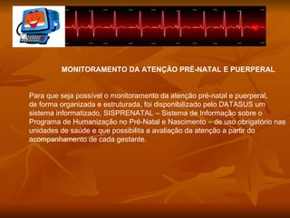 MONITORAMENTO DA ATENÇÃO PRÉ-NATAL E PUERPERAL Para que seja possível o monitoramento da atenção pré-natal e puerperal,  de forma organizada e estruturada, foi disponibilizado pelo DATASUS um  sistema informatizado, SISPRENATAL – Sistema de Informação sobre o Programa de Humanização no Pré-Natal e Nascimento – de uso obrigatório nas unidades de saúde e que possibilita a avaliação da atenção a partir do acompanhamento de cada gestante. 