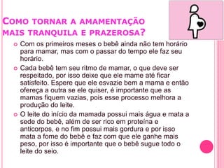 COMO TORNAR A AMAMENTAÇÃO
MAIS TRANQUILA E PRAZEROSA?
 Com os primeiros meses o bebê ainda não tem horário
para mamar, mas com o passar do tempo ele faz seu
horário.
 Cada bebê tem seu ritmo de mamar, o que deve ser
respeitado, por isso deixe que ele mame até ficar
satisfeito. Espere que ele esvazie bem a mama e então
ofereça a outra se ele quiser, é importante que as
mamas fiquem vazias, pois esse processo melhora a
produção do leite.
 O leite do início da mamada possui mais água e mata a
sede do bebê, além de ser rico em proteína e
anticorpos, e no fim possui mais gordura e por isso
mata a fome do bebê e faz com que ele ganhe mais
peso, por isso é importante que o bebê sugue todo o
leite do seio.
 