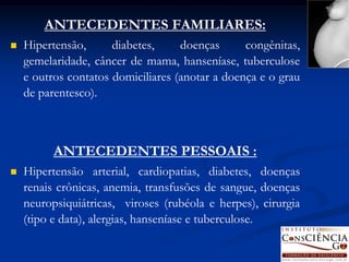 ANTECEDENTES FAMILIARES:
   Hipertensão,      diabetes,     doenças      congênitas,
    gemelaridade, câncer de mama, hanseníase, tuberculose
    e outros contatos domiciliares (anotar a doença e o grau
    de parentesco).



          ANTECEDENTES PESSOAIS :
   Hipertensão arterial, cardiopatias, diabetes, doenças
    renais crônicas, anemia, transfusões de sangue, doenças
    neuropsiquiátricas, viroses (rubéola e herpes), cirurgia
    (tipo e data), alergias, hanseníase e tuberculose.
 