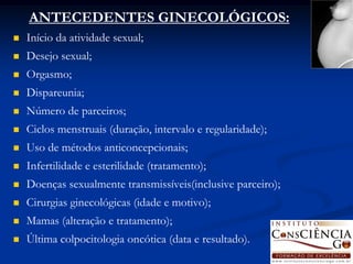 ANTECEDENTES GINECOLÓGICOS:
   Início da atividade sexual;
   Desejo sexual;
   Orgasmo;
   Dispareunia;
   Número de parceiros;
   Ciclos menstruais (duração, intervalo e regularidade);
   Uso de métodos anticoncepcionais;
   Infertilidade e esterilidade (tratamento);
   Doenças sexualmente transmissíveis(inclusive parceiro);
   Cirurgias ginecológicas (idade e motivo);
   Mamas (alteração e tratamento);
   Última colpocitologia oncótica (data e resultado).
 
