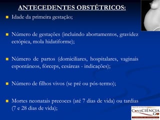 ANTECEDENTES OBSTÉTRICOS:
   Idade da primeira gestação;

   Número de gestações (incluindo abortamentos, gravidez
    ectópica, mola hidatiforme);

   Número de partos (domiciliares, hospitalares, vaginais
    espontâneos, fórceps, cesáreas - indicações);

   Número de filhos vivos (se pré ou pós-termo);

   Mortes neonatais precoces (até 7 dias de vida) ou tardias
    (7 e 28 dias de vida);
 