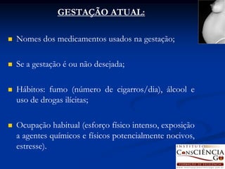 GESTAÇÃO ATUAL:

   Nomes dos medicamentos usados na gestação;

   Se a gestação é ou não desejada;

   Hábitos: fumo (número de cigarros/dia), álcool e
    uso de drogas ilícitas;

   Ocupação habitual (esforço físico intenso, exposição
    a agentes químicos e físicos potencialmente nocivos,
    estresse).
 