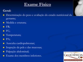 Exame Físico
Geral:
   Determinação do peso e avaliação do estado nutricional da
    gestante;
   Medida e estatura;
   FR;
   FC;
   Temperatura;
   PA;
   Ausculta cardiopulmonar;
   Inspeção da pele e das mucosas;
   Palpação abdominal;
   Exame dos membros inferiores.
 