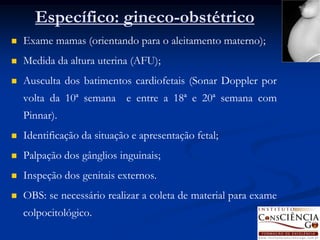 Específico: gineco-obstétrico
   Exame mamas (orientando para o aleitamento materno);
   Medida da altura uterina (AFU);
   Ausculta dos batimentos cardiofetais (Sonar Doppler por
    volta da 10ª semana e entre a 18ª e 20ª semana com
    Pinnar).
   Identificação da situação e apresentação fetal;
   Palpação dos gânglios inguinais;
   Inspeção dos genitais externos.
   OBS: se necessário realizar a coleta de material para exame
    colpocitológico.
 