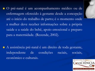    O pré-natal é um acompanhamento médico ou de
    enfermagem oferecido à gestante desde a concepção
    até o início do trabalho de parto; é o momento onde
    a mulher deve receber informações sobre a própria
    saúde e a saúde do bebê, apoio emocional e preparo
    para a maternidade. (Rezende, 2002).


   A assistência pré-natal é um direito de toda gestante,
    independente de condições raciais, sociais,
    econômico e culturais.
 