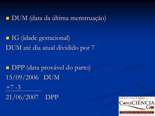    DUM (data da última menstruação)

IG (idade gestacional)
DUM até dia atual dividido por 7

 DPP (data provável do parto)
15/09/2006 DUM
+7 -3
21/06/2007 DPP
 