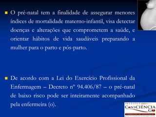   O pré-natal tem a finalidade de assegurar menores
    índices de mortalidade materno-infantil, visa detectar
    doenças e alterações que comprometem a saúde, e
    orientar hábitos de vida saudáveis preparando a
    mulher para o parto e pós-parto.




   De acordo com a Lei do Exercício Profissional da
    Enfermagem – Decreto nº 94.406/87 – o pré-natal
    de baixo risco pode ser inteiramente acompanhado
    pela enfermeira (o).
 