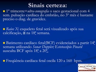 Sinais certeza:
 1º trimestre=ultra-sonografia o saco gestacional com 4
sem. pulsação cardíaca do embrião, no 3º mês é bastante
preciso o diag. de gravidez.

 Raios X: esqueleto fetal será visualizado após sua
calcificação,  na 18ª semana.

 Batimento cardíaco fetal(BCF) evidenciados a partir 14ª
semana utilizando Sonar Doppler; Estetoscópio Pinard
ausculta BCF após 18ª a 20ª.

   Freqüência cardíaca fetal oscila 120 a 160 bpm.
 