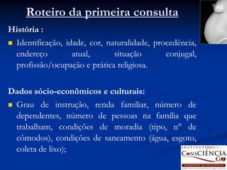 Roteiro da primeira consulta
História :
   Identificação, idade, cor, naturalidade, procedência,
    endereço         atual,      situação       conjugal,
    profissão/ocupação e prática religiosa.


Dados sócio-econômicos e culturais:
   Grau de instrução, renda familiar, número de
    dependentes, número de pessoas na família que
    trabalham, condições de moradia (tipo, n° de
    cômodos), condições de saneamento (água, esgoto,
    coleta de lixo);
 