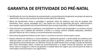 • Identificação do risco de abandono da amamentação e encaminhamento da gestante aos grupos de apoio ao
aleitamento materno e/ou ao banco de leite humano (BLH) de referência;
• Oferta de atendimento clínico e psicológico à gestante vítima de violência, seja esta de qualquer tipo
(doméstica, física, sexual, psicológica etc.), seja àquela em risco de depressão pós-parto, referenciando-a
para equipes especializadas e/ou encaminhamento para serviços específicos, conforme fluxograma local;
• Visita domiciliar às gestantes e puérperas, principalmente no último mês de gestação e na primeira semana
após o parto, com o objetivo de monitorar a mulher e a criança, orientar cuidados adequados, identificar
possíveis fatores de risco e realizar os encaminhamentos necessários;
• Busca ativa das gestantes faltosas ao pré-natal e à consulta na primeira semana após o parto;
• Sistema eficiente de referência e contrarreferência, objetivando garantir a continuidade da assistência pré-
natal (em todos os níveis do sistema de saúde) para todas as gestantes, conforme a exigência de cada caso.
Toda gestante encaminhada para um diferente serviço de saúde deverá levar consigo o Cartão da Gestante,
bem como informações sobre o motivo do encaminhamento e os dados clínicos de interesse. Da mesma
forma, deve-se assegurar o retorno da gestante à unidade básica de origem, que está de posse de todas as
informações necessárias para o seu seguimento;
GARANTIA DE EFETIVIDADE DO PRÉ-NATAL
 