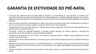 • Vinculação das unidades básicas de saúde (UBS) aos hospitais, às maternidades, às casas de parto, às residências de
parto domiciliar (feito por parteira) de referência e aos serviços diagnósticos, conforme definição do gestor local, além do
registro do nome do hospital ou da maternidade ou da casa de parto ou das residências de parto domiciliar no Cartão da
Gestante.
• Deve-se informar à gestante a possibilidade de realizar uma visita ao serviço de saúde onde provavelmente se realizará o
parto e, caso seja de seu interesse, agendar a visita por volta do sexto mês de gestação.
• Toda gestante deve ser orientada a procurar o referido serviço quando apresentar intercorrências clínicas/obstétricas ou
quando estiver em trabalho de parto;
• Vinculação à central de regulação obstétrica e neonatal, quando existente, de modo a garantir a internação da
parturiente e do recém-nascido nos casos de demanda excedente;
• Transferência da gestante e/ou do neonato em transporte adequado (Samu), mediante vaga assegurada em outra
unidade, quando necessário;
• Atendimento às intercorrências obstétricas e neonatais, assim como controle de doenças crônicas e profilaxia de doenças
infecciosas;
• Registro das informações em prontuário, no Cartão da Gestante e no SisPreNatal, inclusive com preenchimento da Ficha
Perinatal, abordando a história clínica perinatal, as intercorrências e as urgências/emergências que requeiram avaliação
hospitalar;
• Atenção à puérpera e ao recém-nascido na primeira semana após o parto e na consulta puerperal (até o 42º dia após o
parto).
GARANTIA DE EFETIVIDADE DO PRÉ-NATAL
 