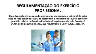 REGULAMENTAÇÃO DO EXERCÍCIO
PROFISSIONAL
O profissional enfermeiro pode acompanhar inteiramente o pré-natal de baixo
risco na rede básica de saúde, de acordo com o Ministério de Saúde e conforme
garantido pela Lei do Exercício Profissional, regulamentada pelo Decreto nº
94.406 de 08 de junho de 1987, que regulamenta a Lei nº 7.498/1986; /87.
 