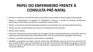 PAPEL DO ENFERMEIRO FRENTE À
CONSULTA PRÉ-NATAL
• Orientar as mulheres e suas famílias sobre a importância do pré-natal, da amamentação e da vacinação;
• Realizar o cadastramento da gestante no SisPreNatal e fornecer o Cartão da Gestante devidamente
preenchido (o cartão deve ser verificado e atualizado a cada consulta);
• Realizar a consulta de pré-natal de gestação de baixo risco intercalada com a presença do(a) médico(a);
• Solicitar exames complementares de acordo com o protocolo local de pré-natal;
• Realizar testes rápidos;
• Prescrever medicamentos padronizados para o programa de pré-natal (sulfato ferroso e ácido fólico, além de
medicamentos padronizados para tratamento das DST, conforme protocolo da abordagem sindrômica);
• Orientar a vacinação das gestantes (contra tétano e hepatite B);
• Identificar as gestantes com algum sinal de alarme e/ou identificadas como de alto risco e encaminhá-las
para consulta médica. Caso seja classificada como de alto risco e houver dificuldade para agendar a consulta
médica (ou demora significativa para este atendimento), a gestante deve ser encaminhada diretamente ao
serviço de referência;
 