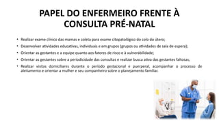 • Realizar exame clínico das mamas e coleta para exame citopatológico do colo do útero;
• Desenvolver atividades educativas, individuais e em grupos (grupos ou atividades de sala de espera);
• Orientar as gestantes e a equipe quanto aos fatores de risco e à vulnerabilidade;
• Orientar as gestantes sobre a periodicidade das consultas e realizar busca ativa das gestantes faltosas;
• Realizar visitas domiciliares durante o período gestacional e puerperal, acompanhar o processo de
aleitamento e orientar a mulher e seu companheiro sobre o planejamento familiar.
PAPEL DO ENFERMEIRO FRENTE À
CONSULTA PRÉ-NATAL
 