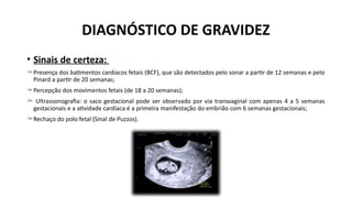 • Sinais de certeza:
̶ Presença dos batimentos cardíacos fetais (BCF), que são detectados pelo sonar a partir de 12 semanas e pelo
Pinard a partir de 20 semanas;
̶ Percepção dos movimentos fetais (de 18 a 20 semanas);
̶ Ultrassonografia: o saco gestacional pode ser observado por via transvaginal com apenas 4 a 5 semanas
gestacionais e a atividade cardíaca é a primeira manifestação do embrião com 6 semanas gestacionais;
̶ Rechaço do polo fetal (Sinal de Puzzos).
DIAGNÓSTICO DE GRAVIDEZ
 