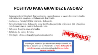 POSITIVO PARA GRAVIDEZ E AGORA?
• Cadastramento no SisPreNatal. Os procedimentos e as condutas que se seguem devem ser realizados
sistematicamente e avaliados em toda consulta de pré-natal.
• Anotações na Ficha de Pré-Natal e no Cartão da Gestante.
• Fornecimento do Cartão da Gestante, com a identificação preenchida, o número do CNS, o hospital de
referência para o parto e as orientações sobre este;
• Calendário de vacinas e suas orientações;
• Solicitação dos exames de rotina;
• Orientações sobre a participação nas atividades educativas
Informações essenciais que devem constar explicitamente no
Cartão da Gestante são as relacionadas ao nome do hospital de
referência para o parto e as relativas às intercorrências
durante a gestação.
 