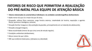 FATORES DE RISCO QUE PERMITEM A REALIZAÇÃO
DO PRÉ-NATAL PELA EQUIPE DE ATENÇÃO BÁSICA
• Fatores relacionados às características individuais e às condições sociodemográficas desfavoráveis:
̶ Idade menor do que 15 e maior do que 35 anos;
̶ Ocupação: esforço físico excessivo, carga horária extensa, rotatividade de horário, exposição a agentes
físicos, químicos e biológicos, estresse;
̶ Situação familiar insegura e não aceitação da gravidez, principalmente em se tratando de adolescente;
̶ Situação conjugal insegura;
̶ Baixa escolaridade (menor do que cinco anos de estudo regular);
̶ Condições ambientais desfavoráveis;
̶ Altura menor do que 1,45m;
̶ IMC que evidencie baixo peso, sobrepeso ou obesidade
 