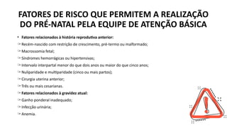 • Fatores relacionados à história reprodutiva anterior:
̶ Recém-nascido com restrição de crescimento, pré-termo ou malformado;
̶ Macrossomia fetal;
̶ Síndromes hemorrágicas ou hipertensivas;
̶ Intervalo interpartal menor do que dois anos ou maior do que cinco anos;
̶ Nuliparidade e multiparidade (cinco ou mais partos);
̶ Cirurgia uterina anterior;
̶ Três ou mais cesarianas.
̶ Fatores relacionados à gravidez atual:
̶ Ganho ponderal inadequado;
̶ Infecção urinária;
̶ Anemia.
FATORES DE RISCO QUE PERMITEM A REALIZAÇÃO
DO PRÉ-NATAL PELA EQUIPE DE ATENÇÃO BÁSICA
 