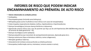 FATORES DE RISCO QUE PODEM INDICAR
ENCAMINHAMENTO AO PRÉNATAL DE ALTO RISCO
• Fatores relacionados às condições prévias:
̶ Cardiopatias;
̶ Pneumopatias graves (incluindo asma brônquica);
̶ Nefropatias graves (como insuficiência renal crônica e em casos de transplantados);
̶ Endocrinopatias (especialmente diabetes mellitus, hipotireoidismo e hipertireoidismo);
̶ Doenças hematológicas (inclusive doença falciforme e talassemia);
̶ Hipertensão arterial crônica e/ou caso de paciente que faça uso de anti-hipertensivo (PA>140/90mmHg antes de
20 semanas de idade gestacional – IG);
̶ Doenças neurológicas (como epilepsia);
̶ Doenças psiquiátricas que necessitam de acompanhamento (psicoses, depressão grave etc.);
̶ Doenças autoimunes (lúpus eritematoso sistêmico, outras colagenoses);
̶ Alterações genéticas maternas;
̶ Antecedente de trombose venosa profunda ou embolia pulmonar;
̶ Ginecopatias (malformação uterina, miomatose, tumores anexiais e outras);
 
