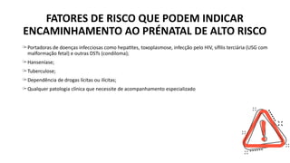 ̶ Portadoras de doenças infecciosas como hepatites, toxoplasmose, infecção pelo HIV, sífilis terciária (USG com
malformação fetal) e outras DSTs (condiloma);
̶ Hanseníase;
̶ Tuberculose;
̶ Dependência de drogas lícitas ou ilícitas;
̶ Qualquer patologia clínica que necessite de acompanhamento especializado
FATORES DE RISCO QUE PODEM INDICAR
ENCAMINHAMENTO AO PRÉNATAL DE ALTO RISCO
 