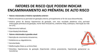 • Fatores relacionados à história reprodutiva anterior:
̶ Morte intrauterina ou perinatal em gestação anterior, principalmente se for de causa desconhecida;
̶ História prévia de doença hipertensiva da gestação, com mau resultado obstétrico e/ou perinatal
(interrupção prematura da gestação, morte fetal intrauterina, síndrome Hellp, eclâmpsia, internação da mãe
em UTI);
̶ Abortamento habitual;
̶ Esterilidade/infertilidade.
• Fatores relacionados à gravidez atual:
̶ Restrição do crescimento intrauterino;
̶ Polidrâmnio ou oligoidrâmnio;
̶ Gemelaridade;
̶ Malformações fetais ou arritmia fetal;
̶ Distúrbios hipertensivos da gestação (hipertensão crônica preexistente, hipertensão gestacional ou
transitória);
FATORES DE RISCO QUE PODEM INDICAR
ENCAMINHAMENTO AO PRÉNATAL DE ALTO RISCO
 