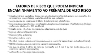 ̶ Infecção urinária de repetição ou dois ou mais episódios de pielonefrite (toda gestante com pielonefrite deve
ser inicialmente encaminhada ao hospital de referência, para avaliação);
̶ Anemia grave ou não responsiva a 30-60 dias de tratamento com sulfato ferroso;
̶ Portadoras de doenças infecciosas como hepatites, toxoplasmose, infecção pelo HIV, sífilis terciária (USG com
malformação fetal) e outras DSTs (condiloma);
̶ Infecções como a rubéola e a citomegalovirose adquiridas na gestação atual;
̶ Evidência laboratorial de proteinúria;
̶ Diabetes mellitus gestacional;
̶ Desnutrição materna severa;
̶ Obesidade mórbida ou baixo peso (nestes casos, deve-se encaminhar a gestante para avaliação nutricional);
̶ NIC III (nestes casos, deve-se encaminhar a gestante ao oncologista);
̶ Alta suspeita clínica de câncer de mama ou mamografia com Bi-rads III ou mais (nestes casos, deve-se
encaminhar a gestante ao oncologista);
̶ Adolescentes com fatores de risco psicossocial.
FATORES DE RISCO QUE PODEM INDICAR
ENCAMINHAMENTO AO PRÉNATAL DE ALTO RISCO
 