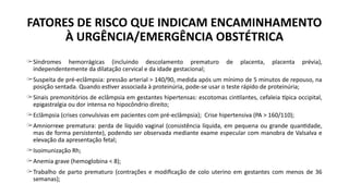 FATORES DE RISCO QUE INDICAM ENCAMINHAMENTO
À URGÊNCIA/EMERGÊNCIA OBSTÉTRICA
̶ Síndromes hemorrágicas (incluindo descolamento prematuro de placenta, placenta prévia),
independentemente da dilatação cervical e da idade gestacional;
̶ Suspeita de pré-eclâmpsia: pressão arterial > 140/90, medida após um mínimo de 5 minutos de repouso, na
posição sentada. Quando estiver associada à proteinúria, pode-se usar o teste rápido de proteinúria;
̶ Sinais premonitórios de eclâmpsia em gestantes hipertensas: escotomas cintilantes, cefaleia típica occipital,
epigastralgia ou dor intensa no hipocôndrio direito;
̶ Eclâmpsia (crises convulsivas em pacientes com pré-eclâmpsia); Crise hipertensiva (PA > 160/110);
̶ Amniorrexe prematura: perda de líquido vaginal (consistência líquida, em pequena ou grande quantidade,
mas de forma persistente), podendo ser observada mediante exame especular com manobra de Valsalva e
elevação da apresentação fetal;
̶ Isoimunização Rh;
̶ Anemia grave (hemoglobina < 8);
̶ Trabalho de parto prematuro (contrações e modificação de colo uterino em gestantes com menos de 36
semanas);
 