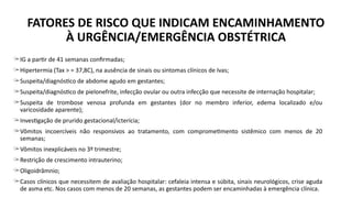 ̶ IG a partir de 41 semanas confirmadas;
̶ Hipertermia (Tax > = 37,8C), na ausência de sinais ou sintomas clínicos de Ivas;
̶ Suspeita/diagnóstico de abdome agudo em gestantes;
̶ Suspeita/diagnóstico de pielonefrite, infecção ovular ou outra infecção que necessite de internação hospitalar;
̶ Suspeita de trombose venosa profunda em gestantes (dor no membro inferior, edema localizado e/ou
varicosidade aparente);
̶ Investigação de prurido gestacional/icterícia;
̶ Vômitos incoercíveis não responsivos ao tratamento, com comprometimento sistêmico com menos de 20
semanas;
̶ Vômitos inexplicáveis no 3º trimestre;
̶ Restrição de crescimento intrauterino;
̶ Oligoidrâmnio;
̶ Casos clínicos que necessitem de avaliação hospitalar: cefaleia intensa e súbita, sinais neurológicos, crise aguda
de asma etc. Nos casos com menos de 20 semanas, as gestantes podem ser encaminhadas à emergência clínica.
FATORES DE RISCO QUE INDICAM ENCAMINHAMENTO
À URGÊNCIA/EMERGÊNCIA OBSTÉTRICA
 