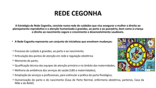 REDE CEGONHA
A Estratégia da Rede Cegonha, consiste numa rede de cuidados que visa assegurar a mulher o direito ao
planejamento reprodutivo e a atenção humanizada à gravidez, ao parto e ao puerpério, bem como à criança
o direito ao nascimento seguro e crescimento e desenvolvimento saudáveis.
• A Rede Cegonha representa um conjunto de iniciativas que envolvem mudanças:
̶ Processo de cuidado à gravidez, ao parto e ao nascimento;
̶ Articulação dos pontos de atenção em rede e regulação obstétrica
̶ Momento do parto;
̶ Qualificação técnica das equipes de atenção primária e no âmbito das maternidades;
̶ Melhoria da ambiência dos serviços de saúde (UBS e maternidades);
̶ Ampliação de serviços e profissionais, para estimular a prática do parto fisiológico;
̶ Humanização do parto e do nascimento (Casa de Parto Normal, enfermeira obstétrica, parteiras, Casa da
Mãe e do Bebê).
 