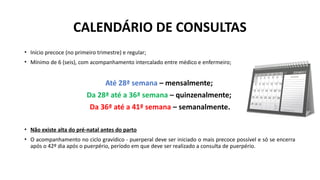 CALENDÁRIO DE CONSULTAS
• Início precoce (no primeiro trimestre) e regular;
• Mínimo de 6 (seis), com acompanhamento intercalado entre médico e enfermeiro;
Até 28ª semana – mensalmente;
Da 28ª até a 36ª semana – quinzenalmente;
Da 36ª até a 41ª semana – semanalmente.
• Não existe alta do pré-natal antes do parto
• O acompanhamento no ciclo gravídico - puerperal deve ser iniciado o mais precoce possível e só se encerra
após o 42º dia após o puerpério, período em que deve ser realizado a consulta de puerpério.
 