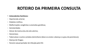 • Antecedentes familiares:
- Hipertensão arterial;
- Diabetes mellitus;
- Malformações congênitas e anomalias genéticas;
- Gemelaridade;
- Câncer de mama e/ou do colo uterino;
- Hanseníase;
- Tuberculose e outros contatos domiciliares (deve-se anotar a doença e o grau de parentesco);
- Doença de Chagas;
- Parceiro sexual portador de infecção pelo HIV.
ROTEIRO DA PRIMEIRA CONSULTA
 