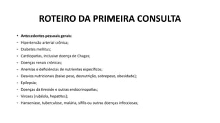 • Antecedentes pessoais gerais:
- Hipertensão arterial crônica;
- Diabetes mellitus;
- Cardiopatias, inclusive doença de Chagas;
- Doenças renais crônicas;
- Anemias e deficiências de nutrientes específicos;
- Desvios nutricionais (baixo peso, desnutrição, sobrepeso, obesidade);
- Epilepsia;
- Doenças da tireoide e outras endocrinopatias;
- Viroses (rubéola, hepatites);
- Hanseníase, tuberculose, malária, sífilis ou outras doenças infecciosas;
ROTEIRO DA PRIMEIRA CONSULTA
 