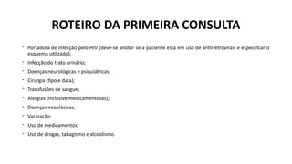 - Portadora de infecção pelo HIV (deve-se anotar se a paciente está em uso de antirretrovirais e especificar o
esquema utilizado);
- Infecção do trato urinário;
- Doenças neurológicas e psiquiátricas;
- Cirurgia (tipo e data);
- Transfusões de sangue;
- Alergias (inclusive medicamentosas);
- Doenças neoplásicas;
- Vacinação;
- Uso de medicamentos;
- Uso de drogas, tabagismo e alcoolismo.
ROTEIRO DA PRIMEIRA CONSULTA
 